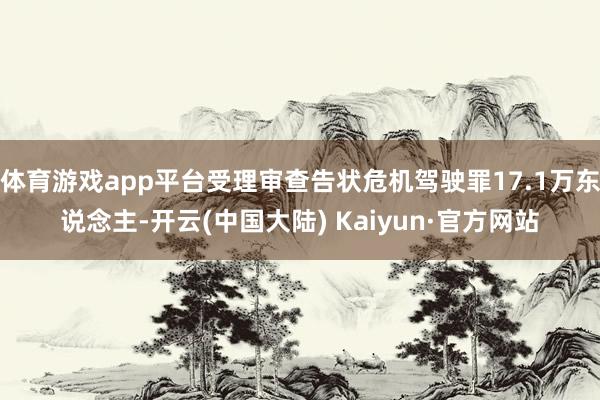 体育游戏app平台受理审查告状危机驾驶罪17.1万东说念主-开云(中国大陆) Kaiyun·官方网站