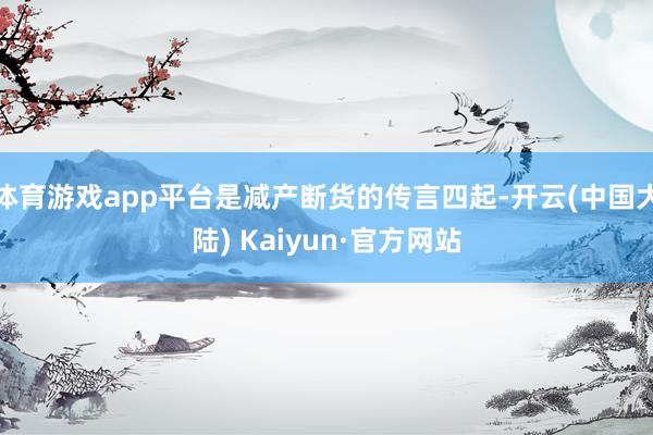 体育游戏app平台是减产断货的传言四起-开云(中国大陆) Kaiyun·官方网站