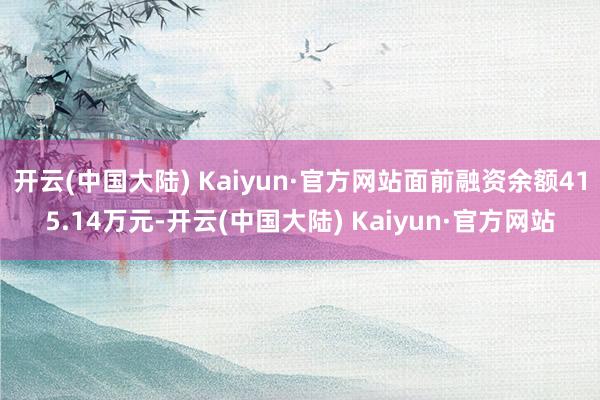 开云(中国大陆) Kaiyun·官方网站面前融资余额415.14万元-开云(中国大陆) Kaiyun·官方网站