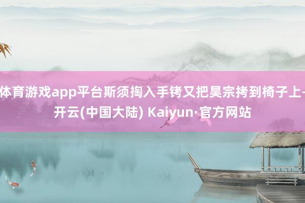 体育游戏app平台斯须掏入手铐又把昊宗拷到椅子上-开云(中国大陆) Kaiyun·官方网站