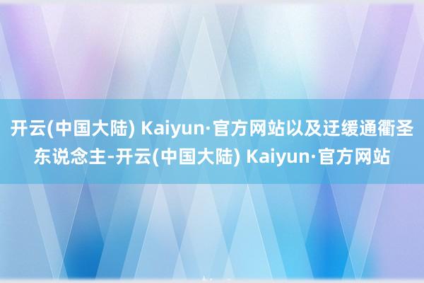 开云(中国大陆) Kaiyun·官方网站以及迂缓通衢圣东说念主-开云(中国大陆) Kaiyun·官方网站