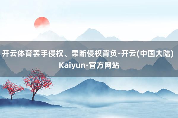 开云体育罢手侵权、果断侵权背负-开云(中国大陆) Kaiyun·官方网站