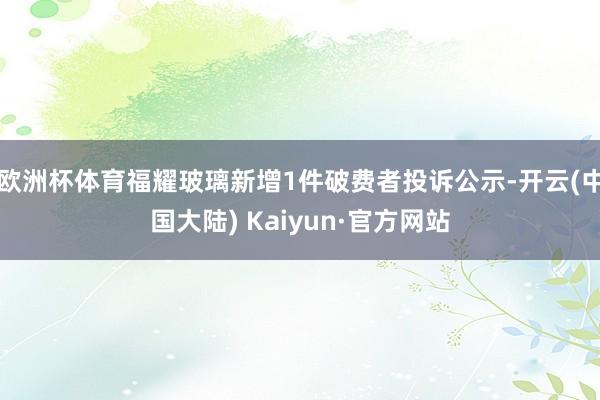 欧洲杯体育福耀玻璃新增1件破费者投诉公示-开云(中国大陆) Kaiyun·官方网站