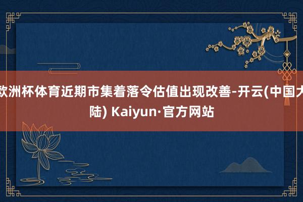 欧洲杯体育近期市集着落令估值出现改善-开云(中国大陆) Kaiyun·官方网站