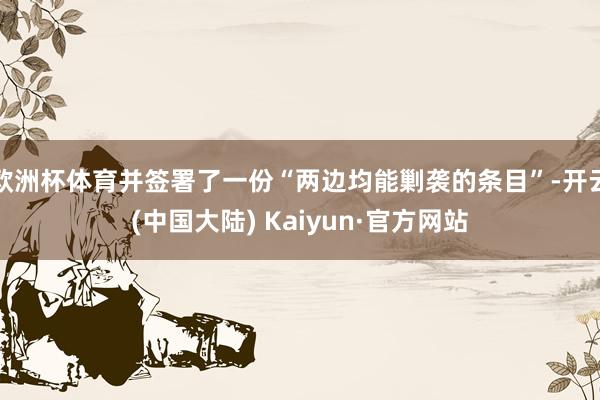 欧洲杯体育并签署了一份“两边均能剿袭的条目”-开云(中国大陆) Kaiyun·官方网站