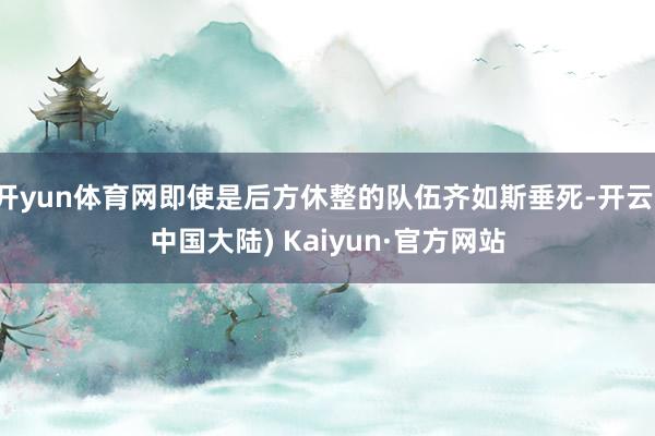 开yun体育网即使是后方休整的队伍齐如斯垂死-开云(中国大陆) Kaiyun·官方网站