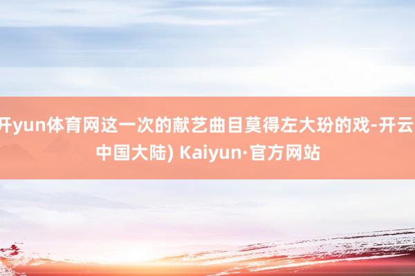 开yun体育网这一次的献艺曲目莫得左大玢的戏-开云(中国大陆) Kaiyun·官方网站