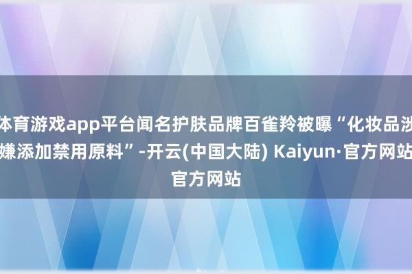 体育游戏app平台闻名护肤品牌百雀羚被曝“化妆品涉嫌添加禁用原料”-开云(中国大陆) Kaiyun·官方网站