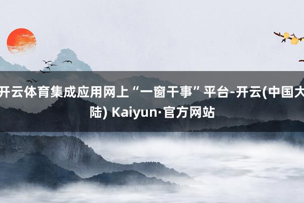 开云体育集成应用网上“一窗干事”平台-开云(中国大陆) Kaiyun·官方网站