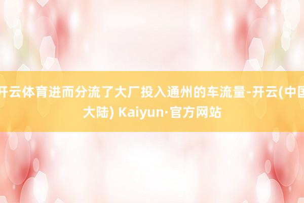 开云体育进而分流了大厂投入通州的车流量-开云(中国大陆) Kaiyun·官方网站