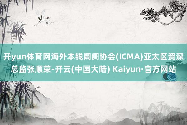 开yun体育网海外本钱阛阓协会(ICMA)亚太区资深总监张顺荣-开云(中国大陆) Kaiyun·官方网站