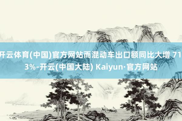 开云体育(中国)官方网站而混动车出口额同比大增 71.3%-开云(中国大陆) Kaiyun·官方网站