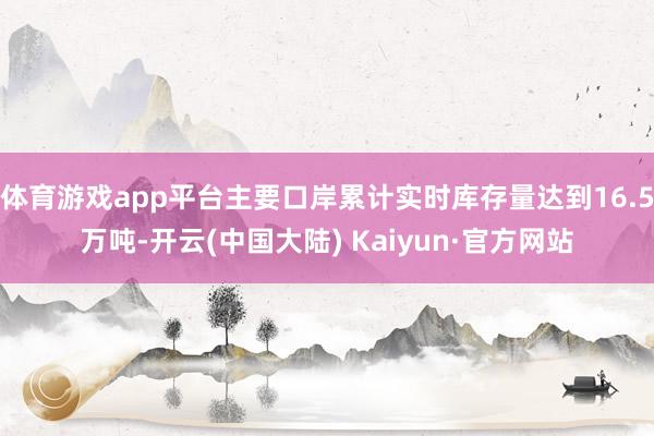 体育游戏app平台主要口岸累计实时库存量达到16.5万吨-开云(中国大陆) Kaiyun·官方网站