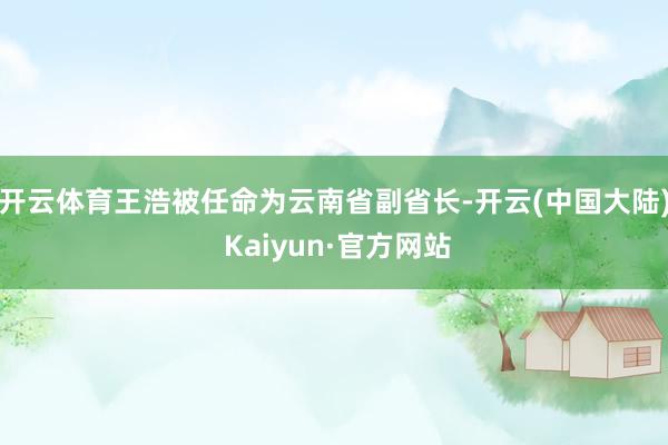 开云体育王浩被任命为云南省副省长-开云(中国大陆) Kaiyun·官方网站