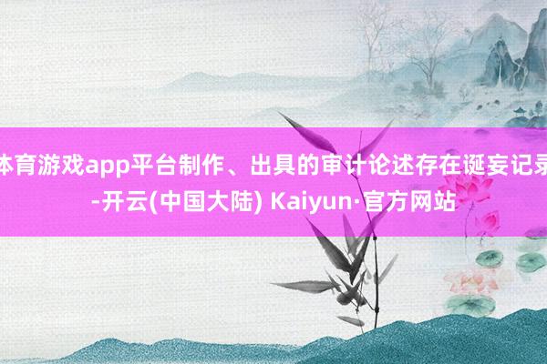 体育游戏app平台制作、出具的审计论述存在诞妄记录-开云(中国大陆) Kaiyun·官方网站