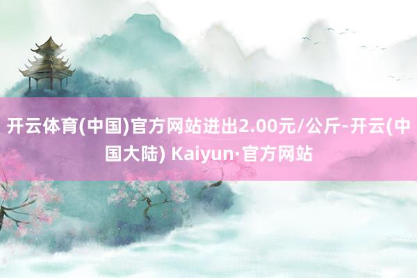 开云体育(中国)官方网站进出2.00元/公斤-开云(中国大陆) Kaiyun·官方网站