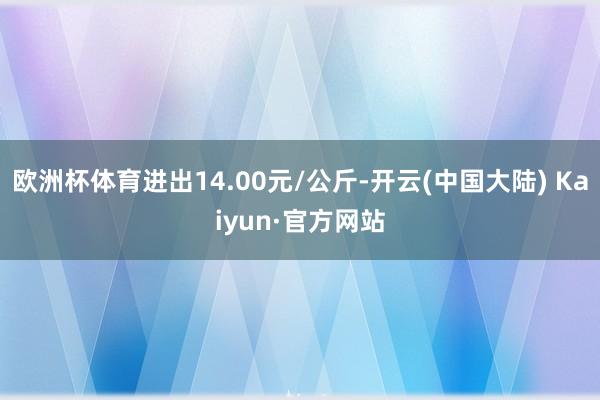 欧洲杯体育进出14.00元/公斤-开云(中国大陆) Kaiyun·官方网站