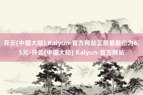 开云(中国大陆) Kaiyun·官方网站正股最新价为6.5元-开云(中国大陆) Kaiyun·官方网站