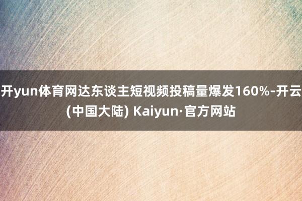 开yun体育网达东谈主短视频投稿量爆发160%-开云(中国大陆) Kaiyun·官方网站