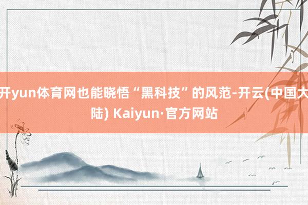 开yun体育网也能晓悟“黑科技”的风范-开云(中国大陆) Kaiyun·官方网站