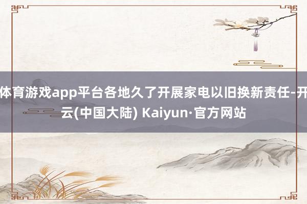 体育游戏app平台各地久了开展家电以旧换新责任-开云(中国大陆) Kaiyun·官方网站