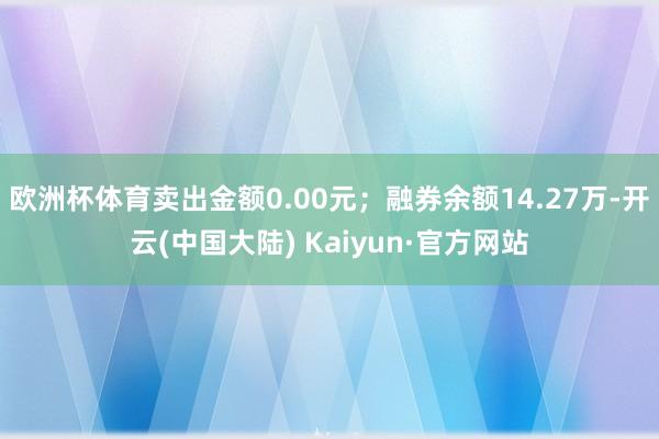 欧洲杯体育卖出金额0.00元；融券余额14.27万-开云(中国大陆) Kaiyun·官方网站