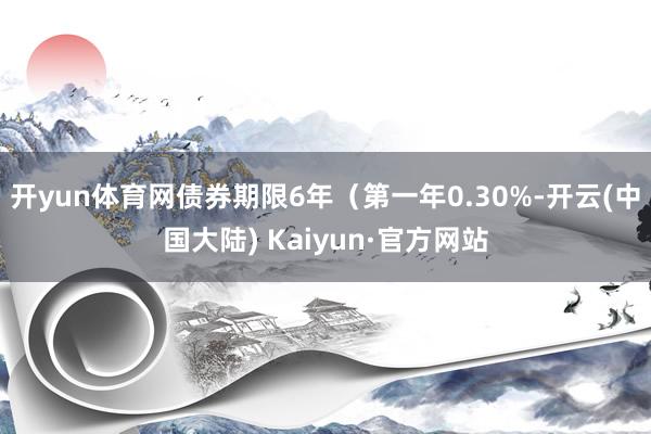 开yun体育网债券期限6年（第一年0.30%-开云(中国大陆) Kaiyun·官方网站