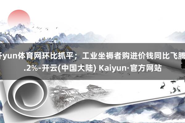 开yun体育网环比抓平；工业坐褥者购进价钱同比飞腾0.2%-开云(中国大陆) Kaiyun·官方网站