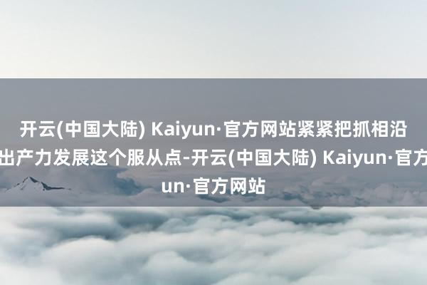 开云(中国大陆) Kaiyun·官方网站紧紧把抓相沿新质出产力发展这个服从点-开云(中国大陆) Kaiyun·官方网站