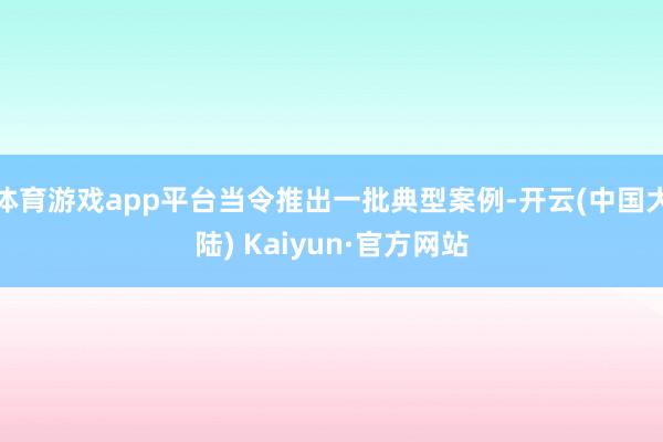 体育游戏app平台当令推出一批典型案例-开云(中国大陆) Kaiyun·官方网站