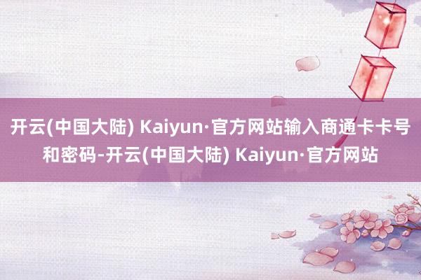 开云(中国大陆) Kaiyun·官方网站输入商通卡卡号和密码-开云(中国大陆) Kaiyun·官方网站