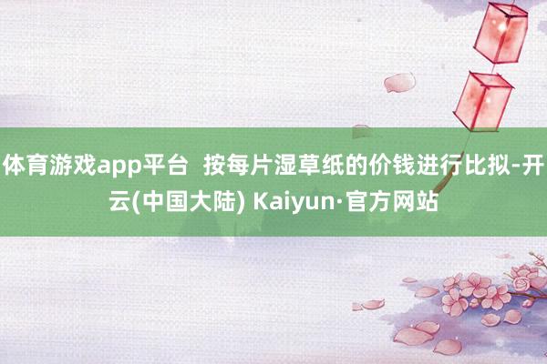 体育游戏app平台  按每片湿草纸的价钱进行比拟-开云(中国大陆) Kaiyun·官方网站