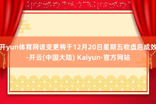 开yun体育网该变更将于12月20日星期五收盘后成效-开云(中国大陆) Kaiyun·官方网站