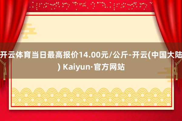 开云体育当日最高报价14.00元/公斤-开云(中国大陆) Kaiyun·官方网站