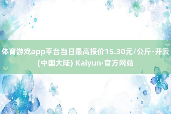 体育游戏app平台当日最高报价15.30元/公斤-开云(中国大陆) Kaiyun·官方网站