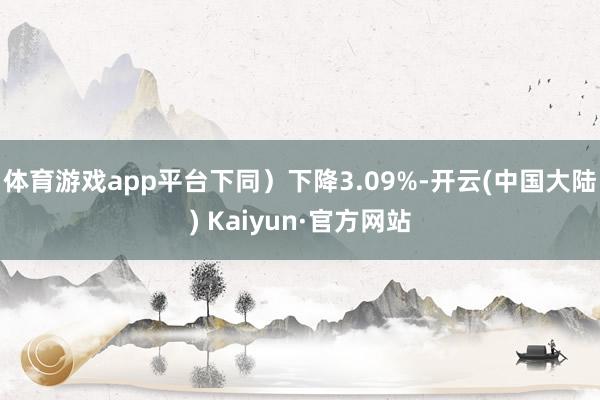 体育游戏app平台下同）下降3.09%-开云(中国大陆) Kaiyun·官方网站