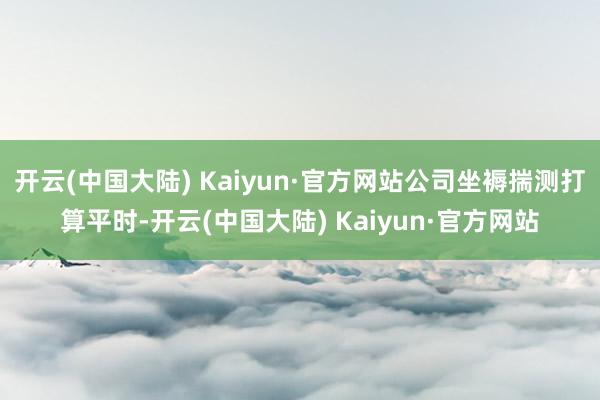 开云(中国大陆) Kaiyun·官方网站公司坐褥揣测打算平时-开云(中国大陆) Kaiyun·官方网站