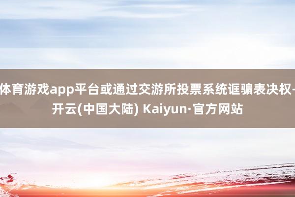 体育游戏app平台或通过交游所投票系统诓骗表决权-开云(中国大陆) Kaiyun·官方网站