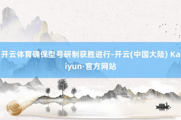 开云体育确保型号研制获胜进行-开云(中国大陆) Kaiyun·官方网站