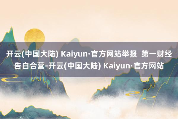 开云(中国大陆) Kaiyun·官方网站举报  第一财经告白合营-开云(中国大陆) Kaiyun·官方网站