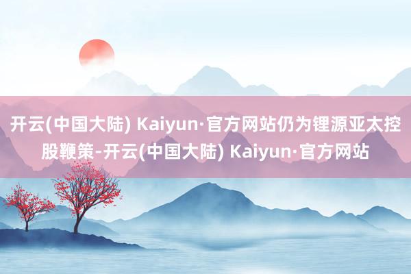 开云(中国大陆) Kaiyun·官方网站仍为锂源亚太控股鞭策-开云(中国大陆) Kaiyun·官方网站