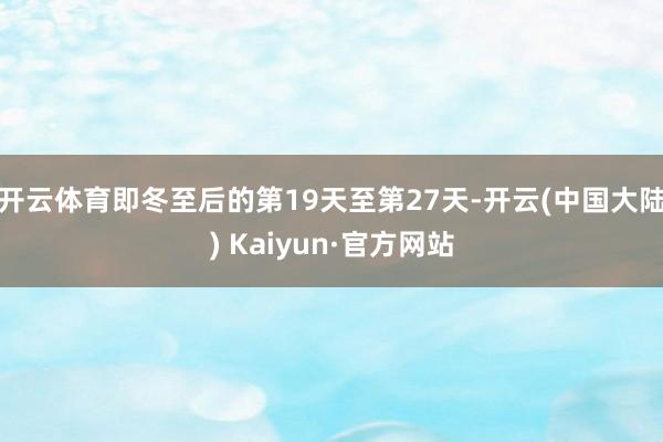 开云体育即冬至后的第19天至第27天-开云(中国大陆) Kaiyun·官方网站