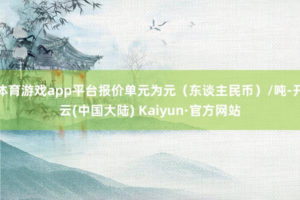 体育游戏app平台报价单元为元（东谈主民币）/吨-开云(中国大陆) Kaiyun·官方网站