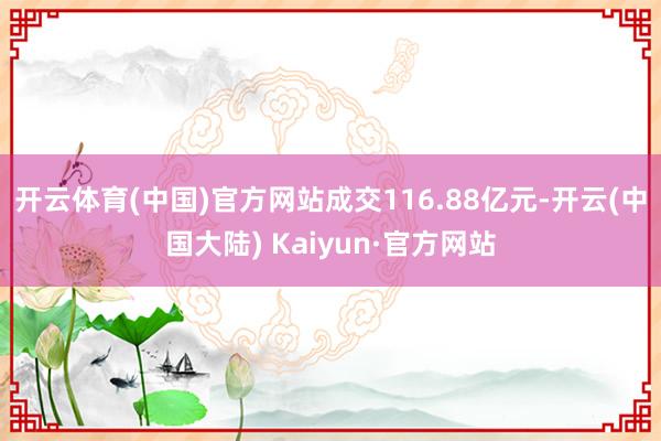 开云体育(中国)官方网站成交116.88亿元-开云(中国大陆) Kaiyun·官方网站