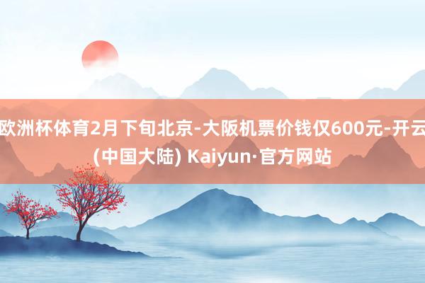 欧洲杯体育2月下旬北京-大阪机票价钱仅600元-开云(中国大陆) Kaiyun·官方网站