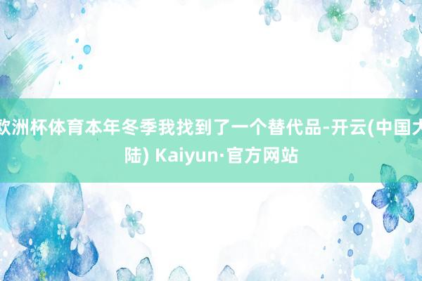 欧洲杯体育本年冬季我找到了一个替代品-开云(中国大陆) Kaiyun·官方网站