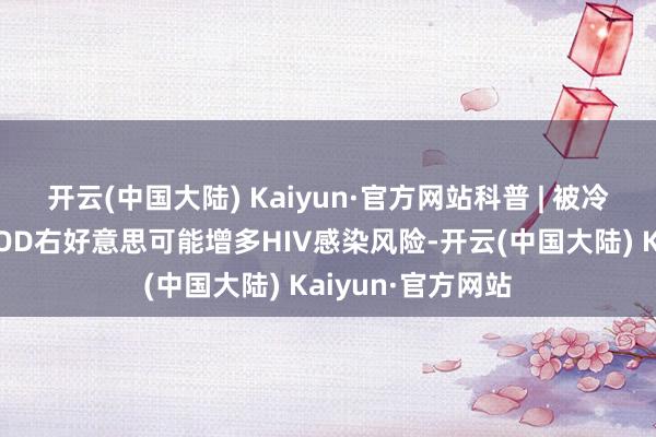 开云(中国大陆) Kaiyun·官方网站科普 | 被冷落的灰色地带：OD右好意思可能增多HIV感染风险-开云(中国大陆) Kaiyun·官方网站