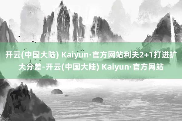 开云(中国大陆) Kaiyun·官方网站利夫2+1打进扩大分差-开云(中国大陆) Kaiyun·官方网站