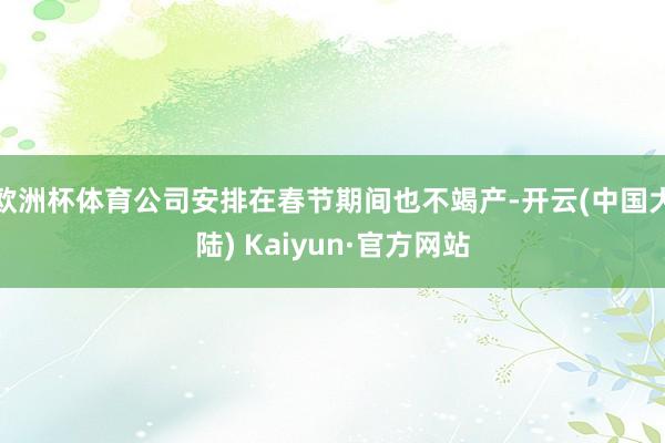 欧洲杯体育公司安排在春节期间也不竭产-开云(中国大陆) Kaiyun·官方网站