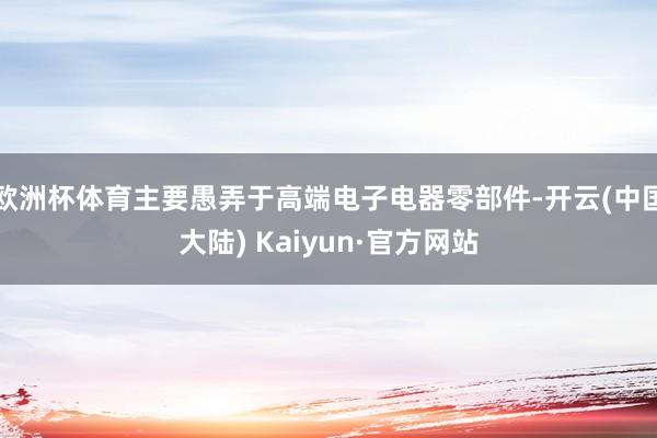 欧洲杯体育主要愚弄于高端电子电器零部件-开云(中国大陆) Kaiyun·官方网站